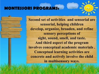 MONTESSORI PROGRAMS:
MONTESSORI PROGRAMS:

        Second set of activities and sensorial are
                sensorial, helping children
         develop, organize, broaden, and refine
                  sensory perceptions of
              sight, sound, smell, and taste.
            And third aspect of the program
        involves conceptual academic materials .
           Conceptual learning activities are
         concrete and actively involve the child
                  in multisensory ways.
 