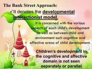 The Bank Street Approach:
  It denotes the developmental
    interactionist model.
              It is concerned with the various
            aspects of each child’s development
               as well as between child and
              environment such cognitive and
           affective areas of child development.

              Children’s development in
              the cognitive and affective
                  domain is not seen
                 separately or parallel
 