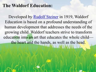 The Waldorf Education:

   Developed by Rudolf Steiner in 1919, Waldorf
 Education is based on a profound understanding of
 human development that addresses the needs of the
 growing child. Waldorf teachers strive to transform
education into an art that educates the whole child—
    the heart and the hands, as well as the head.
 