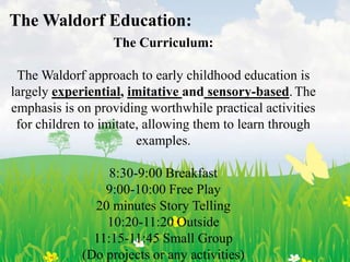 The Waldorf Education:
                  The Curriculum:

 The Waldorf approach to early childhood education is
largely experiential, imitative and sensory-based. The
emphasis is on providing worthwhile practical activities
 for children to imitate, allowing them to learn through
                        examples.

                  8:30-9:00 Breakfast
                 9:00-10:00 Free Play
               20 minutes Story Telling
                 10:20-11:20 Outside
               11:15-11:45 Small Group
             (Do projects or any activities)
 