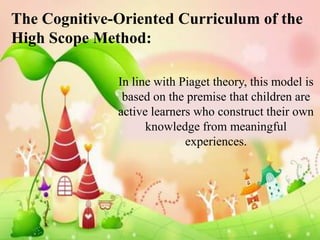 The Cognitive-Oriented Curriculum of the
High Scope Method:

              In line with Piaget theory, this model is
               based on the premise that children are
              active learners who construct their own
                    knowledge from meaningful
                            experiences.
 