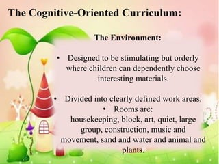 The Cognitive-Oriented Curriculum:

                    The Environment:

         • Designed to be stimulating but orderly
           where children can dependently choose
                   interesting materials.

         • Divided into clearly defined work areas.
                      • Rooms are:
            housekeeping, block, art, quiet, large
               group, construction, music and
          movement, sand and water and animal and
                            plants.
 