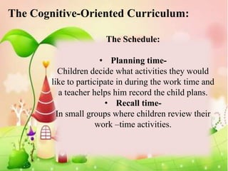 The Cognitive-Oriented Curriculum:

                       The Schedule:

                       • Planning time-
           Children decide what activities they would
        like to participate in during the work time and
           a teacher helps him record the child plans.
                        • Recall time-
          In small groups where children review their
                      work –time activities.
 