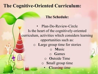 The Cognitive-Oriented Curriculum:

                      The Schedule:

                 • Plan-Do-Review-Circle
           Is the heart of the cognitively-oriented
       curriculum, activities which considers learning
                    opportunities such as:
               o Large group time for stories
                           o Music
                          o Games
                       o Outside Time
                    o Small group time
                      • Cleaning time
 