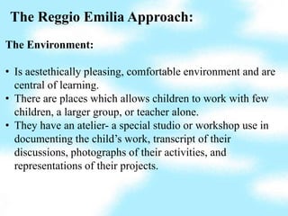 The Reggio Emilia Approach:
The Environment:

• Is aestethically pleasing, comfortable environment and are
  central of learning.
• There are places which allows children to work with few
  children, a larger group, or teacher alone.
• They have an atelier- a special studio or workshop use in
  documenting the child’s work, transcript of their
  discussions, photographs of their activities, and
  representations of their projects.
 