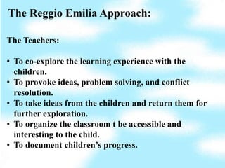 The Reggio Emilia Approach:

The Teachers:

• To co-explore the learning experience with the
  children.
• To provoke ideas, problem solving, and conflict
  resolution.
• To take ideas from the children and return them for
  further exploration.
• To organize the classroom t be accessible and
  interesting to the child.
• To document children’s progress.
 