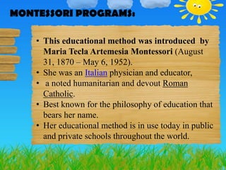 MONTESSORI PROGRAMS:
MONTESSORI PROGRAMS:
    • This educational method was introduced by
      Maria Tecla Artemesia Montessori (August
      31, 1870 – May 6, 1952).
    • She was an Italian physician and educator,
    • a noted humanitarian and devout Roman
      Catholic.
    • Best known for the philosophy of education that
      bears her name.
    • Her educational method is in use today in public
      and private schools throughout the world.
 