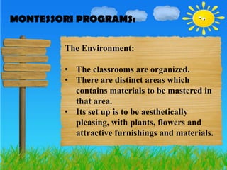 MONTESSORI PROGRAMS:
MONTESSORI PROGRAMS:

        The Environment:

        • The classrooms are organized.
        • There are distinct areas which
          contains materials to be mastered in
          that area.
        • Its set up is to be aesthetically
          pleasing, with plants, flowers and
          attractive furnishings and materials.
 