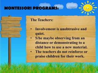 MONTESSORI PROGRAMS:
MONTESSORI PROGRAMS:

         The Teachers:

         • Involvement is unobtrusive and
           quiet.
         • S/he maybe observing from an
           distance or demonstrating to a
           child how to use a new material.
         • The teachers do not reinforce or
           praise children for their work.
 
