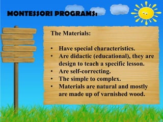 MONTESSORI PROGRAMS:
MONTESSORI PROGRAMS:

         The Materials:

         • Have special characteristics.
         • Are didactic (educational), they are
           design to teach a specific lesson.
         • Are self-correcting.
         • The simple to complex.
         • Materials are natural and mostly
           are made up of varnished wood.
 