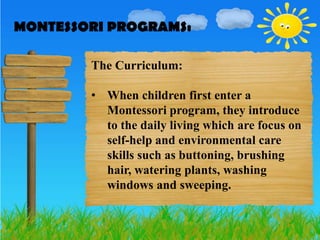 MONTESSORI PROGRAMS:
MONTESSORI PROGRAMS:

        The Curriculum:

        • When children first enter a
          Montessori program, they introduce
          to the daily living which are focus on
          self-help and environmental care
          skills such as buttoning, brushing
          hair, watering plants, washing
          windows and sweeping.
 