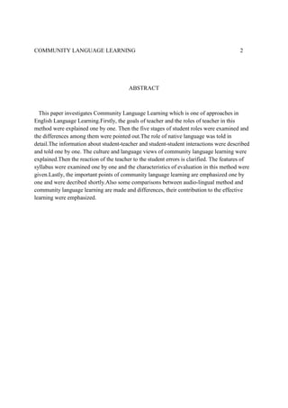 COMMUNITY LANGUAGE LEARNING

2

ABSTRACT

This paper investigates Community Language Learning which is one of approaches in
English Language Learning.Firstly, the goals of teacher and the roles of teacher in this
method were explained one by one. Then the five stages of student roles were examined and
the differences among them were pointed out.The role of native language was told in
detail.The information about student-teacher and student-student interactions were described
and told one by one. The culture and language views of community language learning were
explained.Then the reaction of the teacher to the student errors is clarified. The features of
syllabus were examined one by one and the characteristics of evaluation in this method were
given.Lastly, the important points of community language learning are emphasized one by
one and were decribed shortly.Also some comparisons between audio-lingual method and
community language learning are made and differences, their contribution to the effective
learning were emphasized.

 