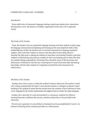 COMMUNITY LANGUAGE LEARNING

3

Introduction
Some stable rules of community language learning, teacher and student roles, interactions
and education views, the features of syllable, organization of the class will is explained
clearly.

The Goals of the Teacher
Firsty, the teachers who use community language learning want their students to learn using
the language communicatively.Speaking and listening are the most important skills in this
method.Because of that, the teachers tries to develop communicative language among the
students. They want their students to interact with each other for providing effective
learning.The other goal is making the students to learn their own learning.Teachers want their
students to find learning styles that are suitable for their own learning and use them.The third
one students’taking responsibility of learning.They should be aware of the necessities and
deficiencies of themselves.The last one is learning how to learn from each other and sharing
knowledge with the other students.It is important to benefit from the interactions for
effectiveness.

The Role of The Teacher
Teachers have roles in class to reflect the method’s features effectively.The teacher’s initial
role is being counselor.But this doesn’t mean that the teacher is a therapist or doesnn’t teach
anything to the students.It means that the teacher know the situation of how fearsome to learn
a new language.So the teacher understands and supports them to master the target language.
Another role is provider of a safe environment.It is a necessary condition for effective
learning.Necessary conditions like security, attention,silence have to be provided in the
classroom.
The last one is generator of a non-defensive learning.It can be accomplished by Curren’s six
element of learning and by treating each other as a whole person.

 