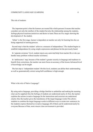 COMMUNITY LANGUAGE LEARNING

4

The role of students

The important point is that the learners are treated like whole-persons.It means that teacher
considers not only the intellect of the student but also the relationship among the students,
feelings,physical reactions,instictives and desire to learn.There are five stages showing the
development of the student.
‘Infant’ is the first stage, learner is dependent on teacher not only for learning but also on
being supported in learning process.
Second step is that the student’ achieves a measure of independence’.The student begins to
establish independence by using simple expressions and phrases he/she previously heard.
In ‘separate existence’ level, student rejects any uninvited help from teacher.He or she can
handle many problem without teacher assistance.
In ‘adolescence’ step, because of the student’s greater security in language and readiness to
benefit from corrections, the teacher can more focus on accuracy of the lesson.Advanced leval
of knowledge can be taught.
The last step is ‘independent student’.On this level, students can define their understanding
as well as grammatically correct using.Self-confidence is high enough.

What is the role of Native Language?

By using native language, providing a bridge familiar to unfamiliar and making the meaning
clear can be supplied.Also the feelings of students are understood easily.At first, the teacher
explains the actions in native language.So the instructions and exercises are understood
clearly.Also the teacher gives the translations of the target language words.This allows
students to combine the target language words in different ways to create new sentences.As
the students express themselves in native language.All of them can be understood easily by
everyone.Because of that, more sincere class environment is provided.

 