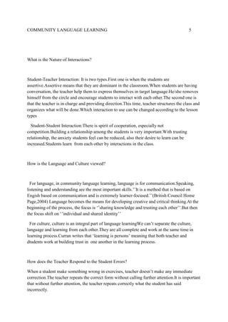 COMMUNITY LANGUAGE LEARNING

5

What is the Nature of Interactions?

Student-Teacher Interaction: It is two types.First one is when the students are
assertive.Assertive means that they are dominant in the classroom.When students are having
conversation, the teacher help them to express themselves in target language.He/she removes
himself from the circle and encourage students to interact with each other.The second one is
that the teacher is in charge and providing direction.This time, teacher structures the class and
organizes what will be done.Which interaction to use can be changed according to the lesson
types
Student-Student Interaction:There is spirit of cooperation, especially not
competition.Building a relationship among the students is very important.With trusting
relationship, the anxiety students feel can be reduced, also their desire to learn can be
increased.Students learn from each other by interactions in the class.

How is the Language and Culture viewed?

For language, in community language learning, language is for communication.Speaking,
listening and understanding are the most important skills.’’It is a method that is based on
Engish based on communication and is extremely learner-focused.’’(British Council Home
Page,2004) Language becomes the means for developing creative and critical thinking.At the
beginning of the process, the focus is ‘’sharing knowledge and trusting each other’’.But then
the focus shift on ‘’individual and shared identity’’
For culture, culture is an integral part of language learningWe can’t separate the culture,
language and learning from each other.They are all complete and work at the same time in
learning process.Curran writes that ‘learning is persons’ meaning that both teacher and
dtudents work at building trust in one another in the learning process.

How does the Teacher Respond to the Student Errors?
When a student make something wrong in exercises, teacher doesn’t make any immediate
correction.The teacher repeats the correct form without calling further attention.It is important
that without further attention, the teacher repeats correctly what the student has said
incorrectly.

 