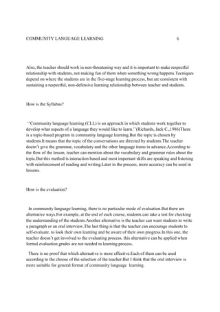 COMMUNITY LANGUAGE LEARNING

6

Also, the teacher should work in non-threatening way and it is important to make respectful
relationship with students, not making fun of them when something wrong happens.Tecniques
depend on where the students are in the five-stage learning process, but are consistent with
sustaining a respectful, non-defensive learning relationship between teacher and students.

How is the Syllabus?

‘’Community language learning (CLL) is an approach in which students work together to
develop what aspects of a language they would like to learn.’’(Richards, Jack C.,1986)There
is a topic-based program in community language learning.But the topic is chosen by
students.It means that the topic of the conversations are directed by students.The teacher
doesn’t give the grammar, vocabulary and the other language items in advance.According to
the flow of the lesson, teacher can mention about the vocabulary and grammar rules about the
topic.But this method is interaction based and most important skills are speaking and listening
with reinforcement of reading and writing.Later in the process, more accuracy can be used in
lessons.

How is the evaluation?

In community language learning, there is no particular mode of evaluation.But there are
alternative ways.For example, at the end of each course, students can take a test for checking
the understanding of the students.Another alternative is the teacher can want students to write
a paragraph or an oral interview.The last thing is that the teacher can encourage students to
self-evaluate, to look their own learning and be aware of their own progress.In this one, the
teacher doesn’t get involved to the evaluating process, this alternative can be applied when
formal evaluation grades are not needed in learning process.
There is no proof that which alternative is more effective.Each of them can be used
according to the choose of the selection of the teacher.But I think that the oral interview is
more suitable for general format of community language learning.

 