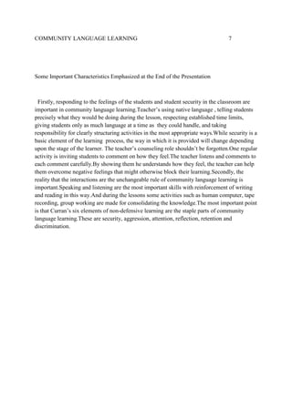 COMMUNITY LANGUAGE LEARNING

7

Some Important Characteristics Emphasized at the End of the Presentation

Firstly, responding to the feelings of the students and student security in the classroom are
important in community language learning.Teacher’s using native language , telling students
precisely what they would be doing during the lesson, respecting established time limits,
giving students only as much language at a time as they could handle, and taking
responsibility for clearly structuring activities in the most appropriate ways.While security is a
basic element of the learning process, the way in which it is provided will change depending
upon the stage of the learner. The teacher’s counseling role shouldn’t be forgotten.One regular
activity is inviting students to comment on how they feel.The teacher listens and comments to
each comment carefully.By showing them he understands how they feel, the teacher can help
them overcome negative feelings that might otherwise block their learning.Secondly, the
reality that the interactions are the unchangeable rule of community language learning is
important.Speaking and listening are the most important skills with reinforcement of writing
and reading in this way.And during the lessons some activities such as human computer, tape
recording, group working are made for consolidating the knowledge.The most important point
is that Curran’s six elements of non-defensive learning are the staple parts of community
language learning.These are security, aggression, attention, reflection, retention and
discrimination.

 