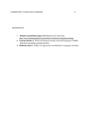 COMMUNITY LANGUAGE LEARNING

8

REFERENCES

1.

British Council Home Page.(2004).Retrieved 28 June from:
http://www.teachingenglish.org.uk/articles/community-language-learning
2. Curran Charles A. 1976.Counselling-Learning in Second Languages.Cliffside
Park,NJ:Counselling-Learning Institues.
3. Richards, Jack C. (1986:113) Approaches and Methods in Language Teaching.

 