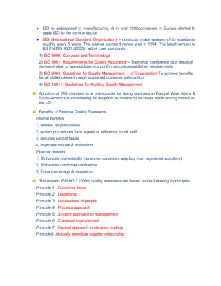  ISO is widespread in manufacturing, & in mid 1990companies in Europe started to
apply ISO to the service sector
 ISO (International Standard Organization) – conducts major reviews of its standards
roughly every 5 years. The original standard review was in 1994. The latest version is
BS EN ISO 9001 (2000), with 4 core standards:
1) ISO 9000: Concepts and Terminology
2) ISO 9001: Requirements for Quality Assurance – Toprovide confidence as a result of
demonstration of aproduct/service conformance to established requirements
3) ISO 9004: Guidelines for Quality Management of Organization-To achieve benefits
for all stakeholders through sustained customer satisfaction.
4) ISO 10011: Guidelines for Auditing Quality Management
 Adoption of ISO standard is a prerequisite for doing business in Europe. Asia, Africa &
South America is considering its adoption as means to increase trade among them& w/
the US.
 Benefits of External Quality Standards
Internal benefits
1) defines responsibilities
2) written procedures form a point of reference for all staff
3) reduces cost of failure
4) improves morale & motivation
External benefits
1) Enhances marketability (as some customers only buy from registered suppliers)
2) Enhances customer confidence
3) Enhances image & reputation.
 The revised ISO 9001 (2000) quality standards are based on the following 8 principles:
Principle 1: Customer focus
Principle 2: Leadership
Principle 3: Involvement of people
Principle 4: Process approach
Principle 5: System approach to management
Principle 6: Continual improvement
Principle 7: Factual approach to decision making
Principle8: Mutually beneficial supplier relationship
 