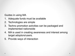 Guides in using MA
1. Adequate funds must be available
2. Technologies are simple
3. Techno promotion activities can be packaged and
implemented nationwide
4. MA is used in creating awareness and interest among
target adoptors/users.
5. Provide ways of interaction
 
