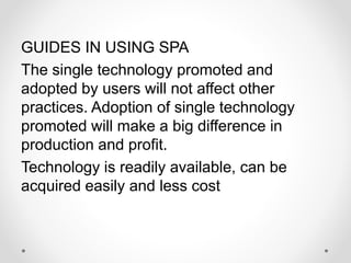 GUIDES IN USING SPA
The single technology promoted and
adopted by users will not affect other
practices. Adoption of single technology
promoted will make a big difference in
production and profit.
Technology is readily available, can be
acquired easily and less cost
 