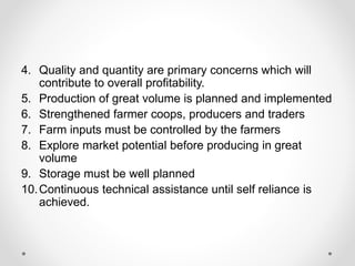 4. Quality and quantity are primary concerns which will
contribute to overall profitability.
5. Production of great volume is planned and implemented
6. Strengthened farmer coops, producers and traders
7. Farm inputs must be controlled by the farmers
8. Explore market potential before producing in great
volume
9. Storage must be well planned
10.Continuous technical assistance until self reliance is
achieved.
 