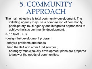 5. COMMUNITY
APPROACH
The main objective is total community development. The
initiating agency may use a combination of commodity,
participatory, multi-agency and integrated approaches to
achieve holistic community development.
APPROACHES
-design the development program
-analyze problems and needs
Using the IRA and other fund sources ,
barangay/municipal/city development plans are prepared
to answer the needs of communities.
 