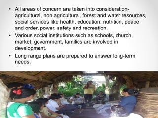• All areas of concern are taken into consideration-
agricultural, non agricultural, forest and water resources,
social services like health, education, nutrition, peace
and order, power, safety and recreation.
• Various social institutions such as schools, church,
market, government, families are involved in
development.
• Long range plans are prepared to answer long-term
needs.
 