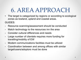 6. AREA APPROACH
• The target is categorized by regions or according to ecological
zones as lowland, upland and coastal areas.
GUIDES:
- Resource scanning/assessment should be conducted
- Match technology to the resources inn the area
- Consider cultural differences and needs
- Large number of clientele requires more funding for
travelling/mobility of EW
- Modern communications facilities must be utilized
- Coordination between and among offices with similar
target/users/adoptors must be done
 