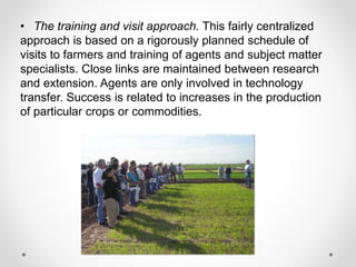 • The training and visit approach. This fairly centralized
approach is based on a rigorously planned schedule of
visits to farmers and training of agents and subject matter
specialists. Close links are maintained between research
and extension. Agents are only involved in technology
transfer. Success is related to increases in the production
of particular crops or commodities.
 