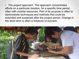 • The project approach. This approach concentrates
efforts on a particular location, for a specific time period,
often with outside resources. Part of its purpose is often to
demonstrate techniques and methods that could be
extended and sustained after the project period. Change in
the short term is often a measure of success.
 