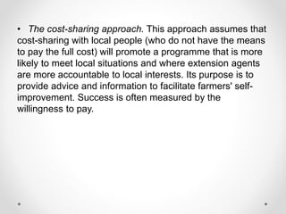 • The cost-sharing approach. This approach assumes that
cost-sharing with local people (who do not have the means
to pay the full cost) will promote a programme that is more
likely to meet local situations and where extension agents
are more accountable to local interests. Its purpose is to
provide advice and information to facilitate farmers' self-
improvement. Success is often measured by the
willingness to pay.
 