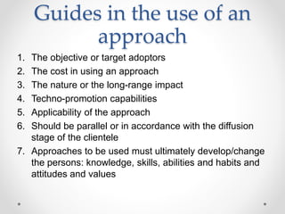 Guides in the use of an
approach
1. The objective or target adoptors
2. The cost in using an approach
3. The nature or the long-range impact
4. Techno-promotion capabilities
5. Applicability of the approach
6. Should be parallel or in accordance with the diffusion
stage of the clientele
7. Approaches to be used must ultimately develop/change
the persons: knowledge, skills, abilities and habits and
attitudes and values
 