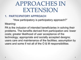 APPROACHES IN
EXTENSION
1. PARTICIPATORY APPROACH
“How participatory is participatory approach?”
Meaning:
PA is the inclusion of intended beneficiaries in solving their
problems. The benefits derived from participation are: lower
costs; greater likelihood of user acceptance of the
technology; appropriate and socially accepted designs;
users care and maintenance of the facilities; assumption by
users and some if not all of the O & M responsibilities.
 