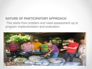 NATURE OF PARTICIPATORY APPROACH
This starts from problem and need assessment up to
program implementation and evaluation.
 