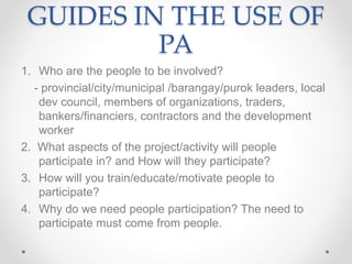 GUIDES IN THE USE OF
PA
1. Who are the people to be involved?
- provincial/city/municipal /barangay/purok leaders, local
dev council, members of organizations, traders,
bankers/financiers, contractors and the development
worker
2. What aspects of the project/activity will people
participate in? and How will they participate?
3. How will you train/educate/motivate people to
participate?
4. Why do we need people participation? The need to
participate must come from people.
 