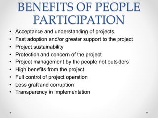 BENEFITS OF PEOPLE
PARTICIPATION
• Acceptance and understanding of projects
• Fast adoption and/or greater support to the project
• Project sustainability
• Protection and concern of the project
• Project management by the people not outsiders
• High benefits from the project
• Full control of project operation
• Less graft and corruption
• Transparency in implementation
 