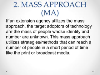 2. MASS APPROACH
(MA)
If an extension agency utilizes the mass
approach, the target adoptors of technology
are the mass of people whose identity and
number are unknown. This mass approach
utilizes strategies/methods that can reach a
number of people in a short period of time
like the print or broadcast media.
 