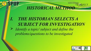 HISTORICAL METHOD
I. THE HISTORIAN SELECTS A
SUBJECT FOR INVESTIGATION
 Identify a topic/ subject and define the
problems/questions to be investigated
 