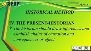 HISTORICAL METHOD
IV. THE PRESENT-HISTORIAN
The historian should draw inferences and
establish chains of causation and
consequences or effect.
 