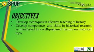 OBJECTIVES
• Develop techniques in effective teaching of history
• Develop competence and skills in historical research
as manifested in a well-prepared lecture on historical
topic
 