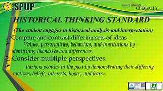 HISTORICAL THINKING STANDARD
(The student engages in historical analysis and interpretation)
1. Compare and contrast differing sets of ideas
 Values, personalities, behaviors, and institutions by
identifying likenesses and differences.
2. Consider multiple perspectives
 Various peoples in the past by demonstrating their differing
motives, beliefs, interests, hopes, and fears.
 