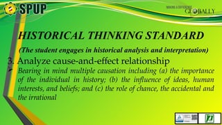 HISTORICAL THINKING STANDARD
(The student engages in historical analysis and interpretation)
3. Analyze cause-and-effect relationship
 Bearing in mind multiple causation including (a) the importance
of the individual in history; (b) the influence of ideas, human
interests, and beliefs; and (c) the role of chance, the accidental and
the irrational
 