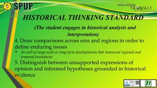 HISTORICAL THINKING STANDARD
(The student engages in historical analysis and
interpretation)
4. Draw comparisons across eras and regions in order to
define enduring issues
 As well as large-scale or long-term developments that transcend regional and
temporal boundaries
5. Distinguish between unsupported expressions of
opinion and informed hypotheses grounded in historical
evidence
 