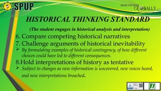HISTORICAL THINKING STANDARD
(The student engages in historical analysis and interpretation)
6. Compare competing historical narratives
7. Challenge arguments of historical inevitability
 By formulating examples of historical contingency, of how different
choices could have led to different consequences.
8.Hold interpretations of history as tentative
 Subject to changes as new information is uncovered, new voices heard,
and new interpretations broached.
 