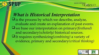 What is Historical Interpretation
is the process by which we describe, analyze,
evaluate and create an explanation of past events.
we base our interpretation on primary(firsthand)
and secondary(scholarly) historical sources.
It requires synthesizing(combining) a variety of
evidence, primary and secondary(critical thinking)
 