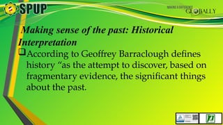 Making sense of the past: Historical
Interpretation
According to Geoffrey Barraclough defines
history “as the attempt to discover, based on
fragmentary evidence, the significant things
about the past.
 