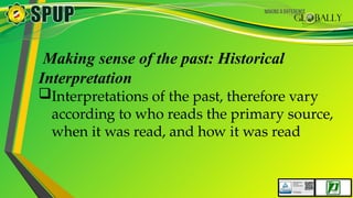 Making sense of the past: Historical
Interpretation
Interpretations of the past, therefore vary
according to who reads the primary source,
when it was read, and how it was read
 