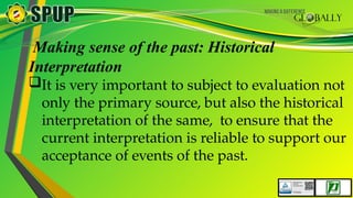 Making sense of the past: Historical
Interpretation
It is very important to subject to evaluation not
only the primary source, but also the historical
interpretation of the same, to ensure that the
current interpretation is reliable to support our
acceptance of events of the past.
 