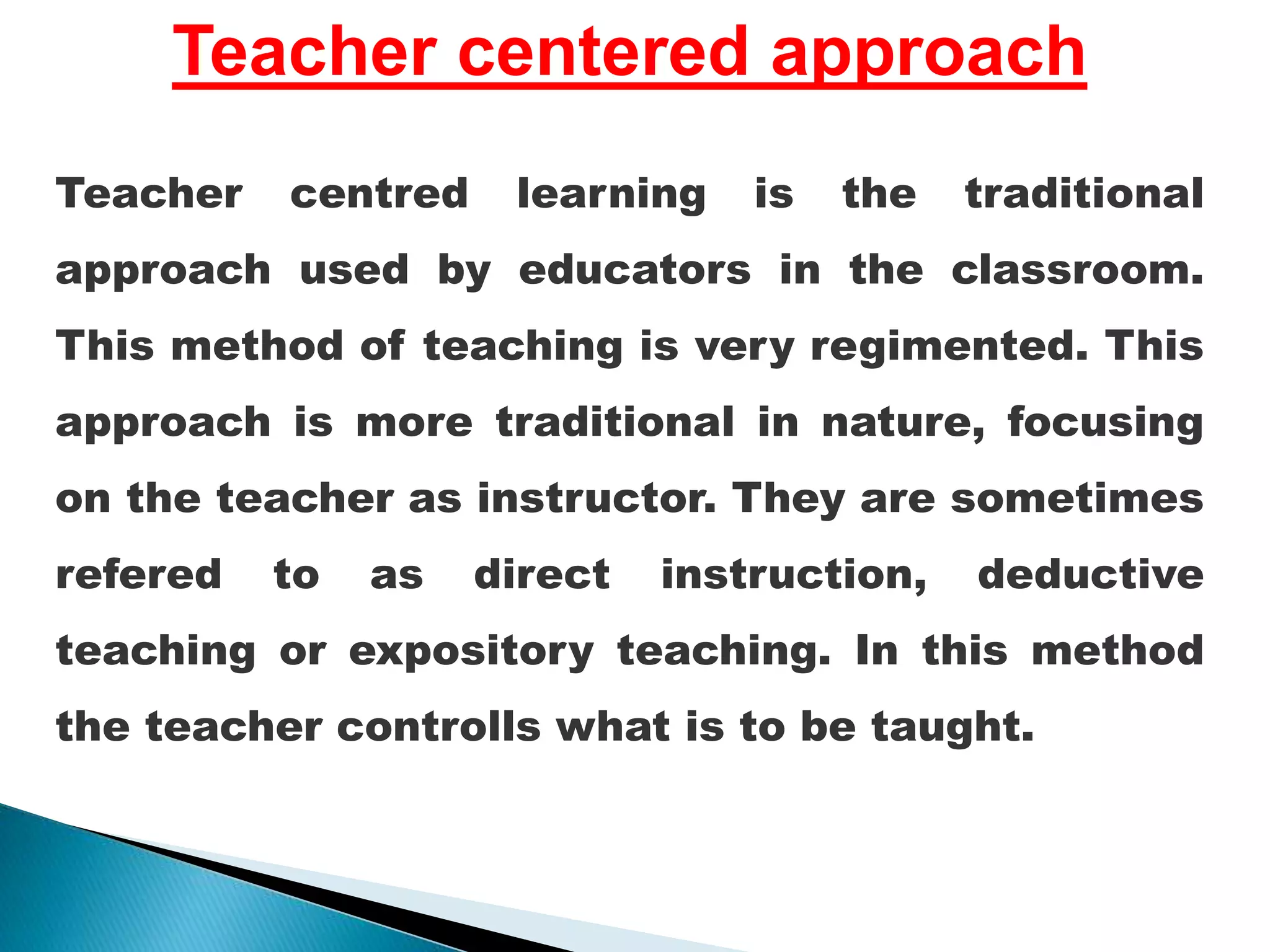 Teacher centered approach
Teacher centred learning is the traditional
approach used by educators in the classroom.
This method of teaching is very regimented. This
approach is more traditional in nature, focusing
on the teacher as instructor. They are sometimes
refered to as direct instruction, deductive
teaching or expository teaching. In this method
the teacher controlls what is to be taught.
 